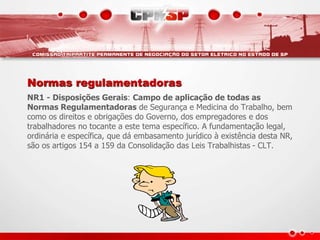 Normas regulamentadoras 
NR1 - Disposições Gerais: Campo de aplicação de todas as 
Normas Regulamentadoras de Segurança e Medicina do Trabalho, bem 
como os direitos e obrigações do Governo, dos empregadores e dos 
trabalhadores no tocante a este tema específico. A fundamentação legal, 
ordinária e específica, que dá embasamento jurídico à existência desta NR, 
são os artigos 154 a 159 da Consolidação das Leis Trabalhistas - CLT. 
 