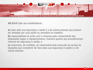 10.13.4 Cabe aos trabalhadores: 
a) zelar pela sua segurança e saúde e a de outras pessoas que possam 
ser afetadas por suas ações ou omissões no trabalho; 
b) responsabilizar-se junto com a empresa pelo cumprimento das 
disposições legais e regulamentares, inclusive quanto aos procedimentos 
internos de segurança e saúde; e 
c) comunicar, de imediato, ao responsável pela execução do serviço as 
situações que considerar de risco para sua segurança e saúde e a de 
outras pessoas. 
 