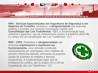 NR4 - Serviços Especializados em Engenharia de Segurança e em 
Medicina do Trabalho: Estabelece a obrigatoriedade das empresas 
públicas e privadas, que possuam empregados regidos pela 
Consolidação das Leis Trabalhistas - CLT,.A fundamentação legal, 
ordinária e específica, que dá embasamento jurídico à existência desta NR, 
é o artigo 162 da Consolidação das Leis Trabalhistas - CLT. 
NR5 - CIPA: Estabelece a obrigatoriedade nas 
empresas organizarem e manterem em 
funcionamento, uma comissão constituída 
exclusivamente por empregados com o objetivo de 
prevenir infortúnios laborais, eliminando as possíveis 
causas de acidentes do trabalho e doenças 
ocupacionais. A fundamentação legal, que dá 
embasamento jurídico, são os artigos 163 a 165 da 
Consolidação das Leis Trabalhistas - CLT. 
 