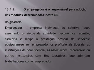 13.1.2 O empregador é o responsável pela adoção
das medidas determinadas nesta NR.
Do glossário:
Empregador - empresa individual ou coletiva, que,
assumindo os riscos da atividade econômica, admite,
assalaria e dirige a prestação pessoal de serviços;
equiparam-se ao empregador os profissionais liberais, as
instituições de beneficência, as associações recreativas ou
outras instituições sem fins lucrativos, que admitem
trabalhadores como empregados.
 