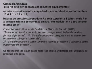Campo de Aplicação
Esta NR deve ser aplicada aos seguintes equipamentos:
a)todos os equipamentos enquadrados como caldeiras conforme item
13.4.1.1 e 13.4.1.2;
b)vasos de pressão cujo produto P.V seja superior a 8 (oito), onde P é
a pressão máxima de operação em kPa, em módulo, e V o seu volume
interno em m3
;
Comentários do Manual de Caldeiras e Vasos de Pressão (2006):
“Trocadores de calor poderão ter sua categoria estabelecida de duas
formas diferentes”: 1º “Considerando-se a categoria mais crítica entre
o casco e o cabeçote (carretel)”;
2º “Considerando-se o casco como um vaso de pressão e o cabeçote como
outro vaso de pressão”.
Os trocadores de calor casco-tubo são muito utilizados em unidades de
processo em geral.
 