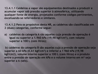 13.4.1.1 Caldeiras a vapor são equipamentos destinados a produzir e
acumular vapor sob pressão superior à atmosférica, utilizando
qualquer fonte de energia, projetados conforme códigos pertinentes,
excetuando-se refervedores e similares.
13.4.1.2 Para os propósitos desta NR, as caldeiras são classificadas em
2 (duas) categorias, conforme segue:
a) caldeiras da categoria A são aquelas cuja pressão de operação é
igual ou superior a 1.960 kPa (19,98 kgf/cm²), com volume
superior a 100 L (cem litros);
b) caldeiras da categoria B são aquelas cuja a pressão de operação seja
superior a 60 kPa (0,61 kgf/cm²) e inferior a 1 960 kPa (19,98
kgf/cm2), volume interno superior a 100 L (cem litros) e o produto
entre a pressão de operação em kPa e o volume interno em m³ seja
superior a 6 (seis).
 