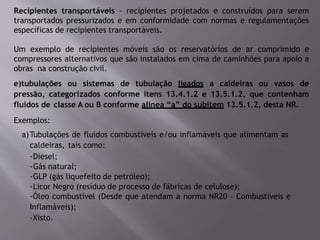 Recipientes transportáveis - recipientes projetados e construídos para serem
transportados pressurizados e em conformidade com normas e regulamentações
especificas de recipientes transportáveis.
Um exemplo de recipientes móveis são os reservatórios de ar comprimido e
compressores alternativos que são instalados em cima de caminhões para apoio a
obras na construção civil.
e)tubulações ou sistemas de tubulação ligados a caldeiras ou vasos de
pressão, categorizados conforme itens 13.4.1.2 e 13.5.1.2, que contenham
fluidos de classe A ou B conforme alínea “a” do subitem 13.5.1.2, desta NR.
Exemplos:
a)Tubulações de fluidos combustíveis e/ou inflamáveis que alimentam as
caldeiras, tais como:
-Diesel;
-Gás natural;
-GLP (gás liquefeito de petróleo);
-Licor Negro (resíduo de processo de fábricas de celulose);
-Óleo combustível (Desde que atendam a norma NR20 – Combustíveis e
Inflamáveis);
-Xisto.
 