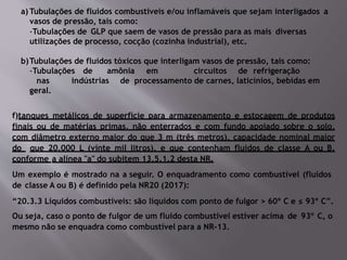 a) Tubulações de fluidos combustíveis e/ou inflamáveis que sejam interligados a
vasos de pressão, tais como:
-Tubulações de GLP que saem de vasos de pressão para as mais diversas
utilizações de processo, cocção (cozinha industrial), etc.
b)Tubulações de fluidos tóxicos que interligam vasos de pressão, tais como:
-Tubulações de amônia em circuitos de refrigeração
nas indústrias de processamento de carnes, laticínios, bebidas em
geral.
f)tanques metálicos de superfície para armazenamento e estocagem de produtos
finais ou de matérias primas, não enterrados e com fundo apoiado sobre o solo,
com diâmetro externo maior do que 3 m (três metros), capacidade nominal maior
do que 20.000 L (vinte mil litros), e que contenham fluidos de classe A ou B,
conforme a alínea "a" do subitem 13.5.1.2 desta NR.
Um exemplo é mostrado na a seguir. O enquadramento como combustível (fluidos
de classe A ou B) é definido pela NR20 (2017):
“20.3.3 Líquidos combustíveis: são líquidos com ponto de fulgor > 60º C e ≤ 93º C”.
Ou seja, caso o ponto de fulgor de um fluido combustível estiver acima de 93o
C, o
mesmo não se enquadra como combustível para a NR-13.
 