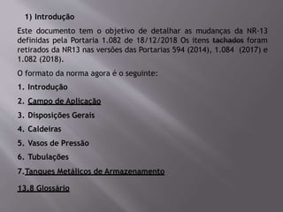 1) Introdução
Este documento tem o objetivo de detalhar as mudanças da NR-13
definidas pela Portaria 1.082 de 18/12/2018 Os itens tachados foram
retirados da NR13 nas versões das Portarias 594 (2014), 1.084 (2017) e
1.082 (2018).
O formato da norma agora é o seguinte:
1. Introdução
2. Campo de Aplicação
3. Disposições Gerais
4. Caldeiras
5. Vasos de Pressão
6. Tubulações
7.Tanques Metálicos de Armazenamento
13.8 Glossário
 