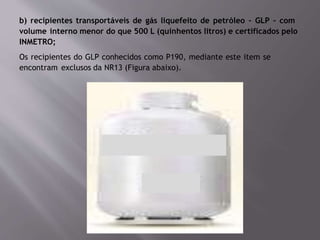 b) recipientes transportáveis de gás liquefeito de petróleo – GLP – com
volume interno menor do que 500 L (quinhentos litros) e certificados pelo
INMETRO;
Os recipientes do GLP conhecidos como P190, mediante este item se
encontram exclusos da NR13 (Figura abaixo).
 