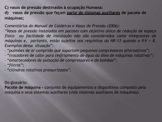 C) vasos de pressão destinados à ocupação Humana:
d) vasos de pressão que façam parte de sistemas auxiliares de pacote de
máquinas;
Comentários do Manual de Caldeiras e Vasos de Pressão (2006):
“Vasos de pressão instalados em pacotes com objetivo único de redução de espaço
físico ou facilidade de instalação não são considerados como integrantes de
máquinas e, portanto, estão sujeitos aos requisitos da NR-13 quando o P.V > 8.
Exemplos dessa situação”:
– “pulmões de ar comprido que suportam pequenos compressores alternativos”;
– “trocadores de calor para resfriamento de água ou óleo de máquinas rotativas”;
– “amortecedores de pulsação de compressores e de bombas”;
– “filtros”;
– “cilindros rotativos pressurizados”.
Do glossário:
Pacote de máquina – conjunto de equipamentos e dispositivos composto pela
máquina e seus sistemas auxiliares (vide sistemas auxiliares de máquinas).
 