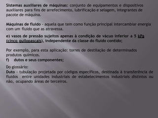 Sistemas auxiliares de máquinas: conjunto de equipamentos e dispositivos
auxiliares para fins de arrefecimento, lubrificação e selagem, integrantes de
pacote de máquina.
Máquinas de fluido - aquela que tem como função principal intercambiar energia
com um fluido que as atravessa.
e) vasos de pressão sujeitos apenas à condição de vácuo inferior a 5 kPa
(cinco quilopascais), independente da classe do fluido contido;
Por exemplo, para esta aplicação: torres de destilação de determinados
produtos químicos.
f) dutos e seus componentes;
Do glossário:
Duto - tubulação projetada por códigos específicos, destinada à transferência de
fluidos entre unidades industriais de estabelecimentos industriais distintos ou
não, ocupando áreas de terceiros.
 