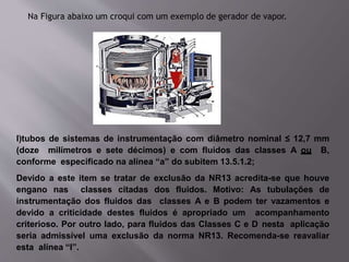 Na Figura abaixo um croqui com um exemplo de gerador de vapor.
l)tubos de sistemas de instrumentação com diâmetro nominal ≤ 12,7 mm
(doze milímetros e sete décimos) e com fluidos das classes A ou B,
conforme especificado na alínea “a” do subitem 13.5.1.2;
Devido a este item se tratar de exclusão da NR13 acredita-se que houve
engano nas classes citadas dos fluidos. Motivo: As tubulações de
instrumentação dos fluidos das classes A e B podem ter vazamentos e
devido a criticidade destes fluidos é apropriado um acompanhamento
criterioso. Por outro lado, para fluidos das Classes C e D nesta aplicação
seria admissível uma exclusão da norma NR13. Recomenda-se reavaliar
esta alínea “l”.
 