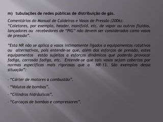 m) tubulações de redes públicas de distribuição de gás.
Comentários do Manual de Caldeiras e Vasos de Pressão (2006):
“Coletores, por exemplo, header, manifold, etc. de vapor ou outros fluidos,
lançadores ou recebedores de “PIG” não devem ser considerados como vasos
de pressão”.
“Esta NR não se aplica a vasos intimamente ligados a equipamentos rotativos
ou alternativos, pois entende-se que, além dos esforços de pressão, estes
equipamentos estão sujeitos a esforços dinâmicos que poderão provocar
fadiga, corrosão fadiga, etc. Entende-se que tais vasos sejam cobertos por
normas específicas mais rigorosas que a NR-13. São exemplos dessa
situação”:
– “Cárter de motores a combustão”.
– “Volutas de bombas”.
– “Cilindros hidráulicos”.
– “Carcaças de bombas e compressores”.
 