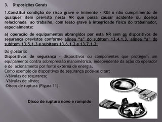 3. Disposições Gerais
1.Constitui condição de risco grave e iminente - RGI o não cumprimento de
qualquer item previsto nesta NR que possa causar acidente ou doença
relacionada ao trabalho, com lesão grave à integridade física do trabalhador,
especialmente:
a) operação de equipamentos abrangidos por esta NR sem os dispositivos de
segurança previstos conforme alínea “a” do subitem 13.4.1.3, alínea “a” do
subitem 13.5.1.3 e subitens 13.6.1.2 e 13.7.1.2;
Do glossário:
Dispositivos de segurança - dispositivos ou componentes que protegem um
equipamento contra sobrepressão manométrica, independente da ação do operador
e de acionamento por fonte externa de energia.
Como exemplo de dispositivos de segurança pode-se citar:
-Válvulas de segurança;
-Válvulas de alivio;
-Discos de ruptura (Figura 11).
Disco de ruptura novo e rompido
 