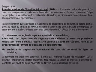 Do glossário:
Pressão Máxima de Trabalho Admissível (PMTA) - é o maior valor de pressão a
que um equipamento pode ser submetido continuamente, de acordo com o código
de projeto, a resistência dos materiais utilizados, as dimensões do equipamento e
seus parâmetros operacionais.
Para se garantir que a pressão de abertura do dispositivo de segurança esteja com a
pressão igual ou abaixo da PMTA é exigido o certificado de calibração do disposto de
segurança e a ausência deste tem sido considerado RGI (Risco Grave e Iminente).
b) atraso na inspeção de segurança periódica de caldeiras;
c)bloqueio de dispositivos de segurança de caldeiras e vasos de pressão e
tubulações, sem a devida justificativa técnica baseada em códigos, normas ou
procedimentos formais de operação do equipamento;
d) ausência de dispositivo operacional de controle de nível de água de
caldeira;
A ausência de água em caldeiras é uma das maiores causas de explosão. Daí a
grande importância destes sistemas. Nas Figuras a seguir se mostra o sistema de
controle de nível de água “Garrafa de Nível” muito utilizado no Brasil.
 