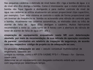 Nas pequenas caldeiras o eletrodo de nível baixo (Eb ) liga a bomba de água e o
de nível alto (Ea) desliga a bomba. Como é interessante que o motor elétrico da
bomba não fique ligando e desligando e para melhor controle de nível de
água nas caldeiras se utiliza atualmente um sensor proporcional (tipo capacitivo,
por exemplo). Com este sistema se controla a vazão de forma proporcional com
um inversor de frequência na bomba ou acionando uma válvula de controle após
a bomba. Atualmente nas caldeiras automáticas, os eletrodos (dois ou três) de
alarme de falta de água (Efa) desligam a caldeira. Muitos fabricantes
recomendam o teste (a cada turno de 8 horas) com a abertura da válvula de
teste de alarme de falta de água (VT- AFA ).
e)operação de equipamento enquadrado nesta NR com deterioração
atestada por meio de recomendação de sua retirada de operação constante
de parecer conclusivo em relatório de inspeção de segurança, de acordo
com seu respectivo código de projeto ou de adequação ao uso;
Do glossário::Adequação ao uso – estudo conceitual multidisciplinar de
engenharia, baseado em
códigos ou normas, como o API 579-1/ASME FFS-1 – Fitness – for - Service,
usado para
determinar se um equipamento com desgaste conhecido estará apto a operar
com segurança por determinado tempo.
 