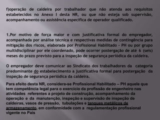 f)operação de caldeira por trabalhador que não atenda aos requisitos
estabelecidos no Anexo I desta NR, ou que não esteja sob supervisão,
acompanhamento ou assistência específica de operador qualificado.
1.Por motivo de força maior e com justificativa formal do empregador,
acompanhada por análise técnica e respectivas medidas de contingência para
mitigação dos riscos, elaborada por Profissional Habilitado - PH ou por grupo
multidisciplinar por ele coordenado, pode ocorrer postergação de até 6 (seis)
meses do prazo previsto para a inspeção de segurança periódica da caldeira.
O empregador deve comunicar ao Sindicato dos trabalhadores da categoria
predominante do estabelecimento a justificativa formal para postergação da
inspeção de segurança periódica da caldeira.
Para efeito desta NR, considera-se Profissional Habilitado – PH aquele que
tem competência legal para o exercício da profissão de engenheiro nas
atividades referentes a projeto de construção, acompanhamento da
operação e da manutenção, inspeção e supervisão de inspeção de
caldeiras, vasos de pressão, tubulações e tanques metálicos de
armazenamento, em conformidade com a regulamentação profissional
vigente no País
 
