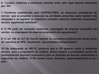 6. “Laudos, relatórios e pareceres somente terão valor legal quando assinados
por PH”.
7.“Conforme estabelecido pelo CONFEA/CREA, às empresas prestadoras de
serviço que se propõem a executar as atividades prescritas neste subitem são
obrigadas a se registrar no respectivo conselho regional, indicando responsável
técnico legalmente habilitado”.
8.“O PH pode ser consultor autônomo, empregado de empresa prestadora de
serviço ou empregado da empresa proprietária do equipamento”.
9.“O art. 188 da CLT foi escrito quando os conselhos profissionais faziam parte
da estrutura do MTE. Atualmente, são entidades independentes”.
10.“Na elaboração da NR-13, previa-se que o PH atuasse como a referência
técnica para o proprietário da caldeira. Quase sempre o proprietário carece de
conhecimentos técnicos necessários para as tomadas de decisão necessárias à
segurança da caldeira. O PH tomará essas decisões, responsabilizando-se por
elas”.
 