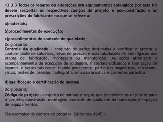 13.3.3 Todos os reparos ou alterações em equipamentos abrangidos por esta NR
devem respeitar os respectivos códigos de projeto e pós-construção e as
prescrições do fabricante no que se refere a:
a)materiais;
b)procedimentos de execução;
c)procedimentos de controle de qualidade;
Do glossário:
Controle da qualidade - conjunto de ações destinadas a verificar e atestar a
conformidade de caldeiras, vasos de pressão e suas tubulações de interligação nas
etapas de fabricação, montagem ou manutenção. As ações abrangem o
acompanhamento da execução da soldagem, materiais utilizados e realização de
exames e testes tais como: líquido penetrante, partículas magnéticas, ultrassom,
visual, testes de pressão, radiografia, emissão acústica e correntes parasitas.
d)qualificação e certificação de pessoal.
Do glossário:
Código de projeto - conjunto de normas e regras que estabelece os requisitos para
o projeto, construção, montagem, controle de qualidade da fabricação e inspeção
de equipamentos.
São exemplos de códigos de projeto:- Caldeiras: ASME I;
 