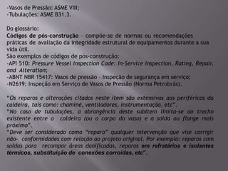 -Vasos de Pressão: ASME VIII;
-Tubulações: ASME B31.3.
Do glossário:
Códigos de pós-construção – compõe-se de normas ou recomendações
práticas de avaliação da integridade estrutural de equipamentos durante a sua
vida útil.
São exemplos de códigos de pós-construção:
-API 510: Pressure Vessel Inspection Code: In-Service Inspection, Rating, Repair,
and Alteration;
-ABNT NBR 15417: Vasos de pressão – Inspeção de segurança em serviço;
-N2619: Inspeção em Serviço de Vasos de Pressão (Norma Petrobrás).
“Os reparos e alterações citados neste item são extensivos aos periféricos da
caldeira, tais como: chaminé, ventiladores, instrumentação, etc”.
“No caso de tubulações, a abrangência deste subitem limita-se ao trecho
existente entre a caldeira (ou o corpo do vaso) e a solda ou flange mais
próximo”.
“Deve ser considerado como “reparo” qualquer intervenção que vise corrigir
não- conformidades com relação ao projeto original. Por exemplo: reparos com
soldas para recompor áreas danificadas, reparos em refratários e isolantes
térmicos, substituição de conexões corroídas, etc”.
 