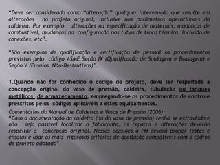 “Deve ser considerada como “alteração” qualquer intervenção que resulte em
alterações no projeto original, inclusive nos parâmetros operacionais da
caldeira. Por exemplo: alterações na especificação de materiais, mudanças de
combustível, mudanças na configuração nos tubos de troca térmica, inclusão de
conexões, etc”.
“São exemplos de qualificação e certificação de pessoal os procedimentos
previstos pelo código ASME Seção IX (Qualificação de Soldagem e Brasagem) e
Seção V (Ensaios Não-Destrutivos)”.
1.Quando não for conhecido o código de projeto, deve ser respeitada a
concepção original do vaso de pressão, caldeira, tubulação ou tanques
metálicos de armazenamento, empregando-se os procedimentos de controle
prescritos pelos códigos aplicáveis a estes equipamentos.
Comentários do Manual de Caldeiras e Vasos de Pressão (2006):
“Caso a documentação da caldeira (ou do vaso de pressão) tenha se extraviado e
não seja possível localizar o fabricante, os reparos e alterações deverão
respeitar a concepção original. Nessas ocasiões o PH deverá propor testes e
ensaios e usar os mais rigorosos critérios de aceitação compatíveis com o código
de projeto adotado”.
 
