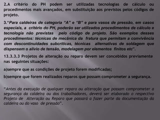 2.A critério do PH podem ser utilizadas tecnologias de cálculo ou
procedimentos mais avançados, em substituição aos previstos pelos códigos de
projeto.
3.“Para caldeiras de categoria “A” e “B” e para vasos de pressão, em casos
especiais, a critério do PH, poderão ser utilizados procedimentos de cálculo e
tecnologia não previstas pelo código de projeto. São exemplos desses
procedimentos: técnicas de mecânica da fratura que permitam a convivência
com descontinuidades subcríticas, técnicas alternativas de soldagem que
dispensem o alívio de tensão, modelagem por elementos finitos etc”.
13.3.3.3 Projetos de alteração ou reparo devem ser concebidos previamente
nas seguintes situações:
a)sempre que as condições de projeto forem modificadas;
b)sempre que forem realizados reparos que possam comprometer a segurança.
“Antes da execução de qualquer reparo ou alteração que possam comprometer a
segurança da caldeira ou dos trabalhadores, deverá ser elaborado o respectivo
Projeto de Alteração ou Reparo que passará a fazer parte da documentação da
caldeira ou do vaso de pressão”.
 