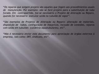 “Os reparos que exigem projeto são aqueles que fogem aos procedimentos usuais
de manutenção. Por exemplo: não se fará projeto para a substituição de tubo
furado. Em contrapartida, faz-se necessário o Projeto de Alteração ou Reparo,
quando for necessário executar solda no tubulão de vapor”.
“São exemplos de Projetos de Alteração ou Reparo: alteração de materiais,
disposição de tubos, configuração de maçaricos, inclusão de conexões, reparos
com solda em tubulões (caldeiras aquatubulares), etc”.
“Não é necessário enviar este documento para apreciação de órgãos externos à
empresa, tais como: DRT, sindicato, etc”.
 
