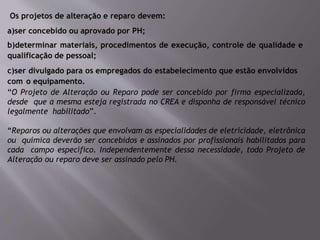 Os projetos de alteração e reparo devem:
a)ser concebido ou aprovado por PH;
b)determinar materiais, procedimentos de execução, controle de qualidade e
qualificação de pessoal;
c)ser divulgado para os empregados do estabelecimento que estão envolvidos
com o equipamento.
“O Projeto de Alteração ou Reparo pode ser concebido por firma especializada,
desde que a mesma esteja registrada no CREA e disponha de responsável técnico
legalmente habilitado”.
“Reparos ou alterações que envolvam as especialidades de eletricidade, eletrônica
ou química deverão ser concebidos e assinados por profissionais habilitados para
cada campo específico. Independentemente dessa necessidade, todo Projeto de
Alteração ou reparo deve ser assinado pelo PH.
 
