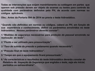 Todas as intervenções que exijam mandrilamento ou soldagem em partes que
operem sob pressão devem ser objeto de exames ou testes para controle da
qualidade com parâmetros definidos pelo PH, de acordo com normas ou
códigos aplicáveis.
Obs.: Antes da Portaria 594 de 2014 se previa o teste hidrostático.
“Quando não definidos em normas ou códigos, caberá ao PH, em função de
sua experiência e conhecimento, definir os parâmetros envolvidos no teste
hidrostático. Nesses parâmetros deverão constar”:
1.“Medidas de segurança necessárias para proteção do pessoal envolvido na
realização do teste”.
2.“Fluido a ser utilizado para pressurização”.
3.“Taxa de subida da pressão e patamares quando necessário”.
4.“Pressão final de teste hidrostático”.
5.“Tempo em que o equipamento ficará pressurizado”.
6.“As características e resultados do teste hidrostático deverão constar do
Relatório de Inspeção de Segurança que engloba o teste, seja ele inicial,
periódica ou extraordinária”.
 