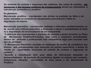 Os sistemas de controle e segurança das caldeiras, dos vasos de pressão, das
tubulações e dos tanques metálicos de armazenamento devem ser submetidos à
manutenção preventiva ou preditiva.
Do glossário:
Manutenção preditiva – manutenção com ênfase na predição da falha e em
ações baseadas na condição do equipamento para prevenir a falha ou
degradação do mesmo.
Manutenção preventiva - manutenção realizada a intervalos predeterminados ou
de acordo com critérios prescritos, e destinada a reduzir a probabilidade de falha
ou a degradação do funcionamento de um componente.
“A definição dos instrumentos e sistemas de controle a serem incluídos no Plano
de Manutenção Preditiva/Preventiva, bem como a respectiva periodicidade,
deverá ser atribuída a profissionais com competência legal para executar este
tipo de atividade”.
“A Manutenção Preventiva consiste na realização de tarefas de assistência que
tiverem sido pré-planejadas para execução em pontos específicos, a tempo de
manter as capacidades funcionais de sistema de controle e segurança de
caldeira”.
“Quando a manutenção tiver suas datas de intervenção baseadas no
acompanhamento da evolução de parâmetros ligados ao sistema (por exemplo,
temperatura, vibração, viscosidade de óleo) passa a ser denominada de
Preditiva”.
 