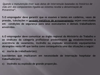 “Quando a manutenção tiver suas datas de intervenção baseadas no histórico de
vida útil dos componentes ligados ao sistema recebe a denominação de
Preventiva”.
5.O empregador deve garantir que os exames e testes em caldeiras, vasos de
pressão, tubulações e tanques metálicos de armazenamento sejam executados
em condições de segurança para seus executantes e demais trabalhadores
envolvidos.
6.O empregador deve comunicar ao órgão regional do Ministério do Trabalho e
ao sindicato da categoria profissional predominante do estabelecimento a
ocorrência de vazamento, incêndio ou explosão envolvendo equipamentos
abrangidos nesta NR que tenha como consequência uma das situações a seguir:
a) morte de trabalhador(es);
b)acidentes que implicaram em necessidade de internação hospitalar de
trabalhador(es);
c) incêndio ou explosão de grande proporção.
 