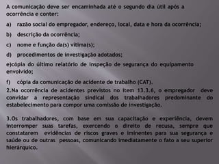 A comunicação deve ser encaminhada até o segundo dia útil após a
ocorrência e conter:
a) razão social do empregador, endereço, local, data e hora da ocorrência;
b) descrição da ocorrência;
c) nome e função da(s) vítima(s);
d) procedimentos de investigação adotados;
e)cópia do último relatório de inspeção de segurança do equipamento
envolvido;
f) cópia da comunicação de acidente de trabalho (CAT).
2.Na ocorrência de acidentes previstos no item 13.3.6, o empregador deve
convidar a representação sindical dos trabalhadores predominante do
estabelecimento para compor uma comissão de investigação.
3.Os trabalhadores, com base em sua capacitação e experiência, devem
interromper suas tarefas, exercendo o direito de recusa, sempre que
constatarem evidências de riscos graves e iminentes para sua segurança e
saúde ou de outras pessoas, comunicando imediatamente o fato a seu superior
hierárquico.
 