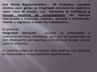 Esta Norma Regulamentadora - NR estabelece requisitos
mínimos para gestão da integridade estrutural de caldeiras a
vapor, vasos de pressão, suas tubulações de interligação e
tanques metálicos de armazenamento nos aspectos
relacionados à instalação, inspeção, operação e manutenção,
visando à segurança e saúde dos trabalhadores.
Do glossário:
Integridade estrutural – conjunto de propriedades e
características físicas necessárias para que um equipamento ou
item desempenhe com segurança e eficiência as funções para as
quais foi projetado.
As caldeiras podem ser de diversos tipos sendo as mais utilizadas
as flamotubulares e aquotubulares/aquatubulares .
 