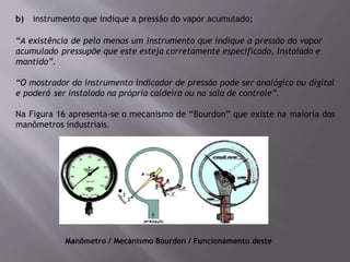 b) instrumento que indique a pressão do vapor acumulado;
“A existência de pelo menos um instrumento que indique a pressão do vapor
acumulado pressupõe que este esteja corretamente especificado, instalado e
mantido”.
“O mostrador do instrumento indicador de pressão pode ser analógico ou digital
e poderá ser instalado na própria caldeira ou na sala de controle”.
Na Figura 16 apresenta-se o mecanismo de “Bourdon” que existe na maioria dos
manômetros industriais.
Manômetro / Mecanismo Bourdon / Funcionamento deste
 