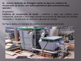 d) sistema dedicado de drenagem rápida de água em caldeiras de
recuperação de álcalis, com ações automáticas após acionamento pelo
operador;
Do glossário:
Caldeiras de recuperação de álcalis – caldeiras a vapor que utilizam como
combustível principal o licor negro oriundo do processo de fabricação de celulose,
realizando a recuperação de químicos e geração de energia.
Na Figura abaixo um exemplo de caldeira de recuperação de álcalis.
 