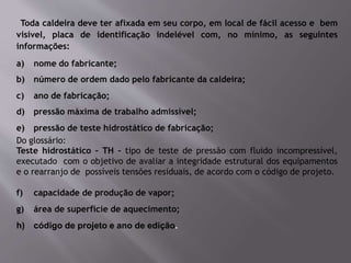 Toda caldeira deve ter afixada em seu corpo, em local de fácil acesso e bem
visível, placa de identificação indelével com, no mínimo, as seguintes
informações:
a) nome do fabricante;
b) número de ordem dado pelo fabricante da caldeira;
c) ano de fabricação;
d) pressão máxima de trabalho admissível;
e) pressão de teste hidrostático de fabricação;
Do glossário:
Teste hidrostático – TH - tipo de teste de pressão com fluido incompressível,
executado com o objetivo de avaliar a integridade estrutural dos equipamentos
e o rearranjo de possíveis tensões residuais, de acordo com o código de projeto.
f) capacidade de produção de vapor;
g) área de superfície de aquecimento;
h) código de projeto e ano de edição.
 