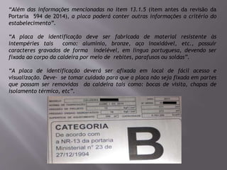 “Além das informações mencionadas no item 13.1.5 (item antes da revisão da
Portaria 594 de 2014), a placa poderá conter outras informações a critério do
estabelecimento”.
“A placa de identificação deve ser fabricada de material resistente às
intempéries tais como: alumínio, bronze, aço inoxidável, etc., possuir
caracteres gravados de forma indelével, em língua portuguesa, devendo ser
fixada ao corpo da caldeira por meio de rebites, parafusos ou soldas”.
“A placa de identificação deverá ser afixada em local de fácil acesso e
visualização. Deve- se tomar cuidado para que a placa não seja fixada em partes
que possam ser removidas da caldeira tais como: bocas de visita, chapas de
isolamento térmico, etc”.
 