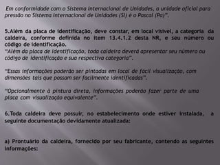 “Em conformidade com o Sistema Internacional de Unidades, a unidade oficial para
pressão no Sistema Internacional de Unidades (SI) é o Pascal (Pa)”.
5.Além da placa de identificação, deve constar, em local visível, a categoria da
caldeira, conforme definida no item 13.4.1.2 desta NR, e seu número ou
código de identificação.
“Além da placa de identificação, toda caldeira deverá apresentar seu número ou
código de identificação e sua respectiva categoria”.
“Essas informações poderão ser pintadas em local de fácil visualização, com
dimensões tais que possam ser facilmente identificadas”.
“Opcionalmente à pintura direta, informações poderão fazer parte de uma
placa com visualização equivalente”.
6.Toda caldeira deve possuir, no estabelecimento onde estiver instalada, a
seguinte documentação devidamente atualizada:
a) Prontuário da caldeira, fornecido por seu fabricante, contendo as seguintes
informações:
 