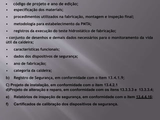 • código de projeto e ano de edição;
• especificação dos materiais;
• procedimentos utilizados na fabricação, montagem e inspeção final;
• metodologia para estabelecimento da PMTA;
• registros da execução do teste hidrostático de fabricação;
• conjunto de desenhos e demais dados necessários para o monitoramento da vida
útil da caldeira;
• características funcionais;
• dados dos dispositivos de segurança;
• ano de fabricação;
• categoria da caldeira;
b) Registro de Segurança, em conformidade com o item 13.4.1.9;
C) Projeto de instalação, em conformidade com o item 13.4.2.1
d)Projeto de alteração e reparo, em conformidade com os itens 13.3.3.3 e 13.3.3.4;
e) Relatórios de inspeção de segurança, em conformidade com o item 13.4.4.16;
f) Certificados de calibração dos dispositivos de segurança.
 