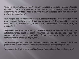 “Caso o estabelecimento, onde estiver instalada a caldeira, possua diversas
unidades fabris, distantes umas das outras, os documentos deverão estar
disponíveis na unidade onde a caldeira estiver instalada para que possam ser
facilmente consultados”.
“Em função das peculiaridades de cada estabelecimento, não é necessário que
toda documentação seja arquivada num mesmo local. É recomendável, porém
que todos os documentos que compõem o prontuário da caldeira estejam
agrupados”.
“O procedimento para determinação da PMTA, deverá explicar o roteiro para seu
estabelecimento, passo a passo, incluindo tabelas, ábacos, etc., que por
ventura devam ser consultados. Poderá ser substituído pela seção
correspondente do código de projeto”.
“Entende-se por vida útil da caldeira o período de tempo entre a data de
fabricação e a data na qual tenha sido considerada inadequada para uso”.
“A documentação deve ser mantida durante toda a vida útil do equipamento”.
 