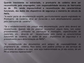 Quando inexistente ou extraviado, o prontuário da caldeira deve ser
reconstituído pelo empregador, com responsabilidade técnica do fabricante
ou de PH, sendo imprescindível a reconstituição das características
funcionais, dos dados dos dispositivos de segurança e memória de cálculo da
PMTA.
“A maior parte da documentação exigida, particularmente aquela englobada no
Prontuário da Caldeira, deve ser fornecida o mais detalhadamente possível,
pelo fabricante da caldeira”.
“Se o estabelecimento não possuir essa documentação, parte dela deverá ser
reconstituída. Quando não for possível reconstituir alguns itens, tais como:
procedimentos utilizados na fabricação e montagem, especificações de
materiais, etc., deverão ser reconstituídos pelo menos as características
funcionais da caldeira, os dados de seus dispositivos de segurança e o
procedimento para determinação da PMTA”.
“A reconstituição dos documentos será sempre de responsabilidade do
proprietário da caldeira. Para tanto, este poderá utilizar-se dos serviços do
fabricante da caldeira ou caso este seja indeterminado ou já não exista, de um
PH ou empresa especializada”.
 