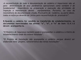 “A reconstituição de toda a documentação da caldeira é importante não só
para determinação de seus parâmetros operacionais como também é de
fundamental importância na preparação e execução das atividades de
inspeção e manutenção destes equipamentos. Portanto, no caso da
inexistência da documentação citada, Prontuário da Caldeira, ou parte deste,
todos os esforços deverão ser feitos para reconstituição do prontuário”.
8.Quando a caldeira for vendida ou transferida de estabelecimento, os
documentos mencionados nas alíneas “a”, “d”, e “e” do item 13.4.1.6
devem acompanhá-la.
“O Registro de Segurança também poderá acompanhar a caldeira a critério do
estabelecimento onde ela esteve instalada”.
“O Projeto de Instalação não acompanha a caldeira porque deverá ser
elaborado novo projeto, característico das novas instalações”.
 