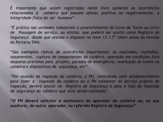 É importante que sejam registrados neste livro somente as ocorrências
relacionadas à caldeira que possam afetar, positiva ou negativamente, a
integridade física do ser humano”.
“É prática nas unidades industriais o preenchimento do Livro de Turno ou Livro
de Passagem de serviço, ou similar, que poderá ser aceito como Registro de
Segurança desde que atenda o disposto no item 13.1.7” (item antes da revisão
da Portaria 594).
“São exemplos típicos de ocorrências importantes: as explosões, incêndios,
vazamentos, ruptura de componentes da caldeira, operação em condições fora
daquelas previstas pelo projeto, paradas de emergência, realização de testes na
caldeira e dispositivos de segurança, etc”.
“Por ocasião da inspeção da caldeira, o PH, contratado pelo estabelecimento
para fazer a inspeção da caldeira ou o PH existente no serviço próprio de
inspeção, deverá anotar no Registro de Segurança a data e tipo da inspeção
de segurança da caldeira que está sendo realizada”.
“O PH deverá solicitar a assinatura do operador da caldeira ou, na sua
ausência, de outro operador, no referido Registro de Segurança”.
 