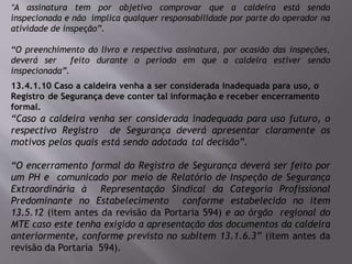 “A assinatura tem por objetivo comprovar que a caldeira está sendo
inspecionada e não implica qualquer responsabilidade por parte do operador na
atividade de inspeção”.
“O preenchimento do livro e respectiva assinatura, por ocasião das inspeções,
deverá ser feito durante o período em que a caldeira estiver sendo
inspecionada”.
13.4.1.10 Caso a caldeira venha a ser considerada inadequada para uso, o
Registro de Segurança deve conter tal informação e receber encerramento
formal.
“Caso a caldeira venha ser considerada inadequada para uso futuro, o
respectivo Registro de Segurança deverá apresentar claramente os
motivos pelos quais está sendo adotada tal decisão”.
“O encerramento formal do Registro de Segurança deverá ser feito por
um PH e comunicado por meio de Relatório de Inspeção de Segurança
Extraordinária à Representação Sindical da Categoria Profissional
Predominante no Estabelecimento conforme estabelecido no item
13.5.12 (item antes da revisão da Portaria 594) e ao órgão regional do
MTE caso este tenha exigido a apresentação dos documentos da caldeira
anteriormente, conforme previsto no subitem 13.1.6.3” (item antes da
revisão da Portaria 594).
 