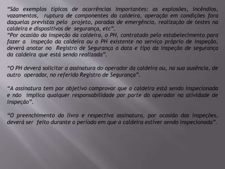 “São exemplos típicos de ocorrências importantes: as explosões, incêndios,
vazamentos, ruptura de componentes da caldeira, operação em condições fora
daquelas previstas pelo projeto, paradas de emergência, realização de testes na
caldeira e dispositivos de segurança, etc”.
“Por ocasião da inspeção da caldeira, o PH, contratado pelo estabelecimento para
fazer a inspeção da caldeira ou o PH existente no serviço próprio de inspeção,
deverá anotar no Registro de Segurança a data e tipo da inspeção de segurança
da caldeira que está sendo realizada”.
“O PH deverá solicitar a assinatura do operador da caldeira ou, na sua ausência, de
outro operador, no referido Registro de Segurança”.
“A assinatura tem por objetivo comprovar que a caldeira está sendo inspecionada
e não implica qualquer responsabilidade por parte do operador na atividade de
inspeção”.
“O preenchimento do livro e respectiva assinatura, por ocasião das inspeções,
deverá ser feito durante o período em que a caldeira estiver sendo inspecionada”.
 