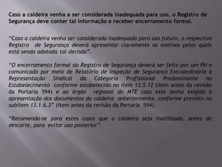 Caso a caldeira venha a ser considerada inadequada para uso, o Registro de
Segurança deve conter tal informação e receber encerramento formal.
“Caso a caldeira venha ser considerada inadequada para uso futuro, o respectivo
Registro de Segurança deverá apresentar claramente os motivos pelos quais
está sendo adotada tal decisão”.
“O encerramento formal do Registro de Segurança deverá ser feito por um PH e
comunicado por meio de Relatório de Inspeção de Segurança Extraordinária à
Representação Sindical da Categoria Profissional Predominante no
Estabelecimento conforme estabelecido no item 13.5.12 (item antes da revisão
da Portaria 594) e ao órgão regional do MTE caso este tenha exigido a
apresentação dos documentos da caldeira anteriormente, conforme previsto no
subitem 13.1.6.3” (item antes da revisão da Portaria 594).
“Recomenda-se para estes casos que a caldeira seja inutilizada, antes do
descarte, para evitar uso posterior”.
 