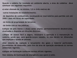Quando a caldeira for instalada em ambiente aberto, a área de caldeiras deve
satisfazer aos seguintes requisitos:
a) estar afastada de, no mínimo, 3,0 m (três metros) de:
-outras instalações do estabelecimento;
-de depósitos de combustíveis, excetuando-se reservatórios para partida com até
2000 l (dois mil litros) de capacidade;
-do limite de propriedade de terceiros;
-do limite com as vias públicas;
b)dispor de pelo menos 2 (duas) saídas amplas, permanentemente desobstruídas,
sinalizadas e dispostas em direções distintas;
c)dispor de acesso fácil e seguro, necessário à operação e à manutenção da
caldeira, sendo que, para guarda-corpos vazados, os vãos devem ter dimensões
que impeçam a queda de pessoas;
d)ter sistema de captação e lançamento dos gases e material particulado,
provenientes da combustão, para fora da área de operação atendendo às normas
ambientais vigentes;
e)dispor de iluminação conforme normas oficiais vigentes;
f)ter sistema de iluminação de emergência caso opere à noite.
 