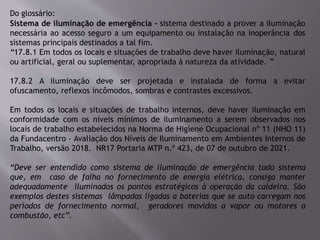 Do glossário:
Sistema de iluminação de emergência – sistema destinado a prover a iluminação
necessária ao acesso seguro a um equipamento ou instalação na inoperância dos
sistemas principais destinados a tal fim.
“17.8.1 Em todos os locais e situações de trabalho deve haver iluminação, natural
ou artificial, geral ou suplementar, apropriada à natureza da atividade. ”
17.8.2 A iluminação deve ser projetada e instalada de forma a evitar
ofuscamento, reflexos incômodos, sombras e contrastes excessivos.
Em todos os locais e situações de trabalho internos, deve haver iluminação em
conformidade com os níveis mínimos de iluminamento a serem observados nos
locais de trabalho estabelecidos na Norma de Higiene Ocupacional nº 11 (NHO 11)
da Fundacentro - Avaliação dos Níveis de Iluminamento em Ambientes Internos de
Trabalho, versão 2018. NR17 Portaria MTP n.º 423, de 07 de outubro de 2021.
“Deve ser entendido como sistema de iluminação de emergência todo sistema
que, em caso de falha no fornecimento de energia elétrica, consiga manter
adequadamente iluminados os pontos estratégicos à operação da caldeira. São
exemplos destes sistemas lâmpadas ligadas a baterias que se auto carregam nos
períodos de fornecimento normal, geradores movidos a vapor ou motores a
combustão, etc”.
 