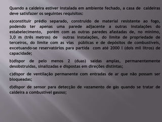 Quando a caldeira estiver instalada em ambiente fechado, a casa de caldeiras
deve satisfazer os seguintes requisitos:
a)constituir prédio separado, construído de material resistente ao fogo,
podendo ter apenas uma parede adjacente a outras instalações do
estabelecimento, porém com as outras paredes afastadas de, no mínimo,
3,0 m (três metros) de outras instalações, do limite de propriedade de
terceiros, do limite com as vias públicas e de depósitos de combustíveis,
excetuando-se reservatórios para partida com até 2000 l (dois mil litros) de
capacidade;
b)dispor de pelo menos 2 (duas) saídas amplas, permanentemente
desobstruídas, sinalizadas e dispostas em direções distintas;
c)dispor de ventilação permanente com entradas de ar que não possam ser
bloqueadas;
d)dispor de sensor para detecção de vazamento de gás quando se tratar de
caldeira a combustível gasoso;
 