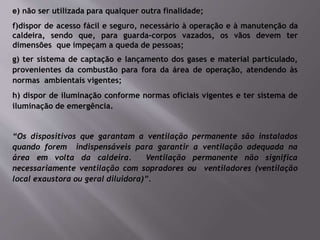 e) não ser utilizada para qualquer outra finalidade;
f)dispor de acesso fácil e seguro, necessário à operação e à manutenção da
caldeira, sendo que, para guarda-corpos vazados, os vãos devem ter
dimensões que impeçam a queda de pessoas;
g) ter sistema de captação e lançamento dos gases e material particulado,
provenientes da combustão para fora da área de operação, atendendo às
normas ambientais vigentes;
h) dispor de iluminação conforme normas oficiais vigentes e ter sistema de
iluminação de emergência.
“Os dispositivos que garantam a ventilação permanente são instalados
quando forem indispensáveis para garantir a ventilação adequada na
área em volta da caldeira. Ventilação permanente não significa
necessariamente ventilação com sopradores ou ventiladores (ventilação
local exaustora ou geral diluidora)”.
 