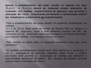 Quando o estabelecimento não puder atender ao disposto nos itens
13.4.2.3 e 13.4.2.4, deverá ser elaborado projeto alternativo de
instalação, com medidas complementares de segurança, que permitam a
atenuação dos riscos, comunicando previamente a representação sindical
dos trabalhadores predominante do estabelecimento.
“Caso o estabelecimento não possa atender às exigências estabelecidas nos
subitens
13.2.3 ou 13.2.4 (itens antes da revisão da Portaria 594) ou obedecer a
aspectos de segurança, saúde e meio ambiente previstos nas NRs, nas
convenções ou nas disposições legais deverá elaborar um Projeto Alternativo
que contenha medidas concretas para atenuar os riscos”.
“Esse requisito se aplica tanto às instalações existentes como para novas
instalações”.
“As medidas complementares citadas neste item referem-se à prevenção, e
não à consequência de eventuais explosões. Dessa forma, o projeto
alternativo deve priorizar a implantação de medidas que melhorem a
confiabilidade operacional da caldeira. São exemplos de medidas concretas
que permitam a atenuação dos riscos”:
 