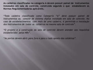 As caldeiras classificadas na categoria A devem possuir painel de instrumentos
instalados em sala de controle, construída segundo o que estabelecem as
Normas Regulamentadoras aplicáveis.
“Toda caldeira classificada como Categoria “A” deve possuir painel de
instrumentos ou console de sistema digital instalado em sala de controle. No
caso de estabelecimentos com mais de uma caldeira, é permitida a instalação
dos instrumentos de todas as caldeiras na mesma sala de controle”.
“O projeto e a construção da sala de controle devem atender aos requisitos
estabelecidos pelas NRs”.
“As portas devem abrir para fora e para o lado oposto das caldeiras”.
 