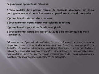 Segurança na operação de caldeiras.
1.Toda caldeira deve possuir manual de operação atualizado, em língua
portuguesa, em local de fácil acesso aos operadores, contendo no mínimo:
a)procedimentos de partidas e paradas;
b)procedimentos e parâmetros operacionais de rotina;
c)procedimentos para situações de emergência;
d)procedimentos gerais de segurança, saúde e de preservação do meio
ambiente.
“O Manual de Operação da caldeira (ou das caldeiras) deve estar sempre
disponível para consulta dos operadores, em local próximo ao posto de
trabalho. Os manuais devem ser mantidos atualizados, sendo que todas as
alterações ocorridas nos procedimentos operacionais ou nas características
das caldeiras deverão ser de pleno conhecimento de seus operadores e
prontamente incorporados aos respectivos manuais”.
 